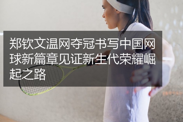 郑钦文温网夺冠书写中国网球新篇章见证新生代荣耀崛起之路
