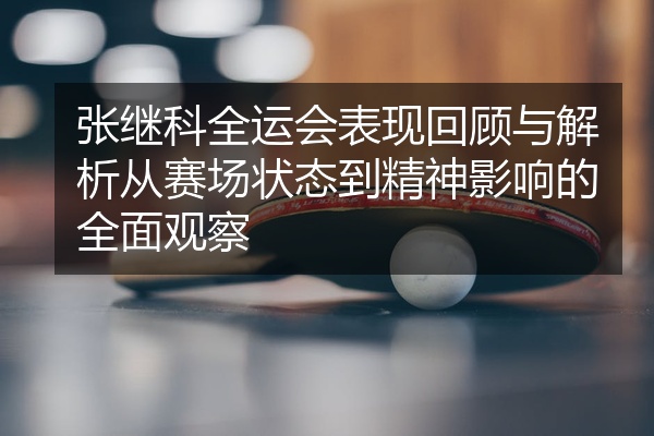 张继科全运会表现回顾与解析从赛场状态到精神影响的全面观察