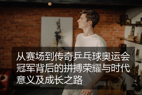 从赛场到传奇乒乓球奥运会冠军背后的拼搏荣耀与时代意义及成长之路