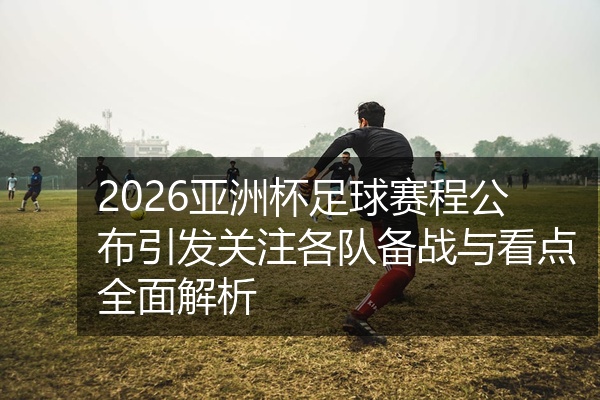 2026亚洲杯足球赛程公布引发关注各队备战与看点全面解析