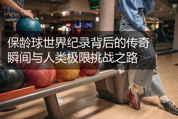 保龄球世界纪录背后的传奇瞬间与人类极限挑战之路