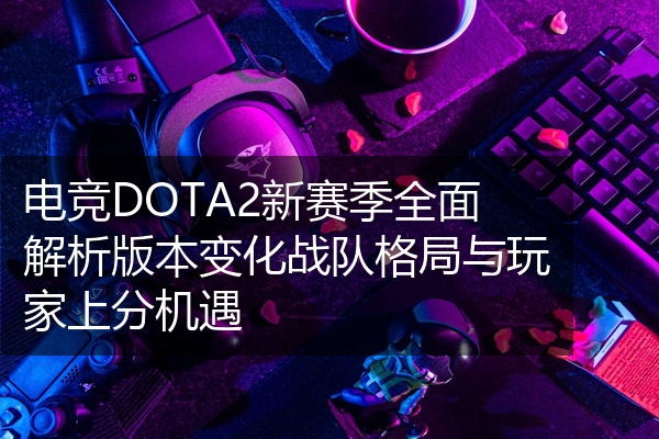 电竞DOTA2新赛季全面解析版本变化战队格局与玩家上分机遇